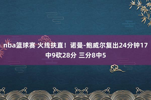 nba篮球赛 火线扶直！诺曼-鲍威尔复出24分钟17中9砍28分 三分8中5