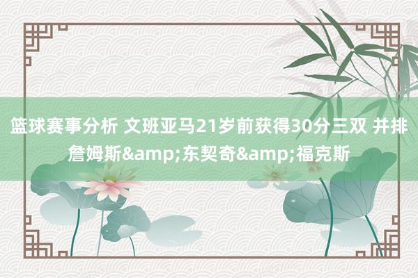 篮球赛事分析 文班亚马21岁前获得30分三双 并排詹姆斯&东契奇&福克斯