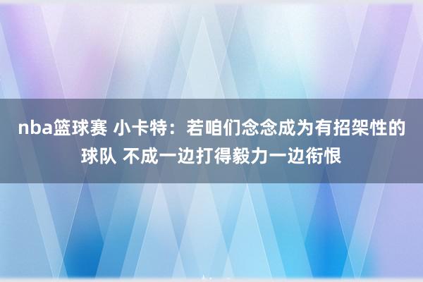 nba篮球赛 小卡特：若咱们念念成为有招架性的球队 不成一边打得毅力一边衔恨