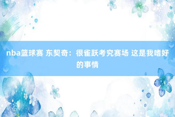 nba篮球赛 东契奇：很雀跃考究赛场 这是我嗜好的事情