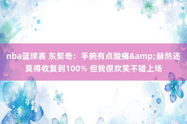 nba篮球赛 东契奇：手腕有点酸痛&赫然还莫得收复到100% 但我很欢笑不错上场