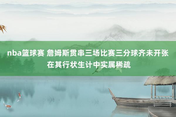 nba篮球赛 詹姆斯贯串三场比赛三分球齐未开张 在其行状生计中实属稀疏