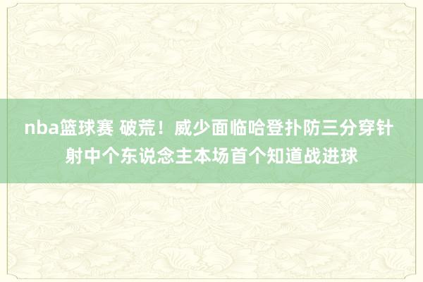 nba篮球赛 破荒！威少面临哈登扑防三分穿针 射中个东说念主本场首个知道战进球