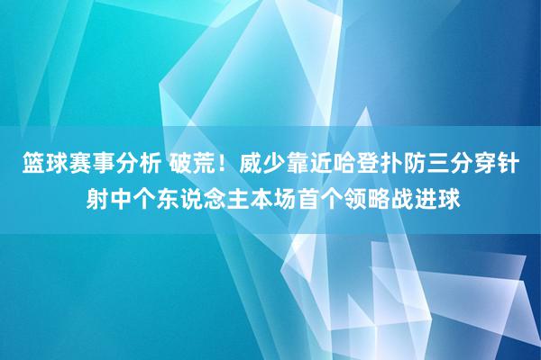 篮球赛事分析 破荒！威少靠近哈登扑防三分穿针 射中个东说念主本场首个领略战进球