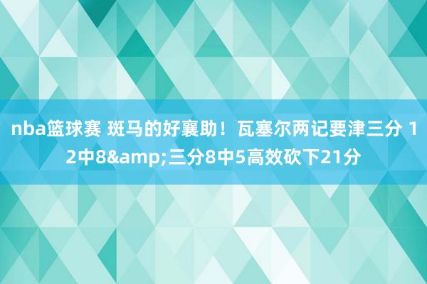 nba篮球赛 斑马的好襄助！瓦塞尔两记要津三分 12中8&三分8中5高效砍下21分