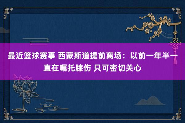 最近篮球赛事 西蒙斯道提前离场：以前一年半一直在嘱托膝伤 只可密切关心