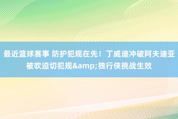 最近篮球赛事 防护犯规在先！丁威迪冲破阿夫迪亚被吹迫切犯规&独行侠挑战生效