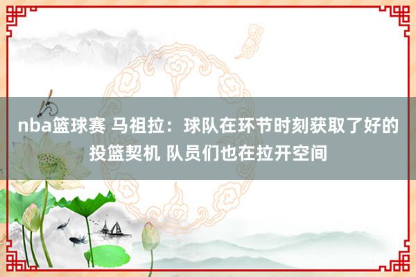 nba篮球赛 马祖拉：球队在环节时刻获取了好的投篮契机 队员们也在拉开空间