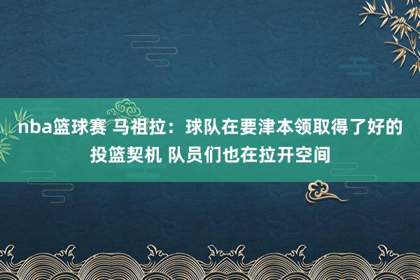 nba篮球赛 马祖拉：球队在要津本领取得了好的投篮契机 队员们也在拉开空间