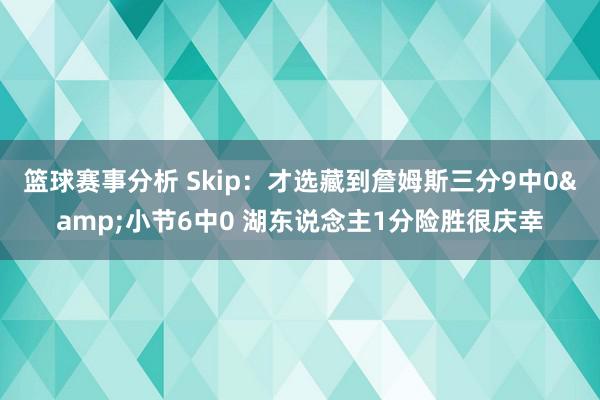 篮球赛事分析 Skip：才选藏到詹姆斯三分9中0&小节6中0 湖东说念主1分险胜很庆幸