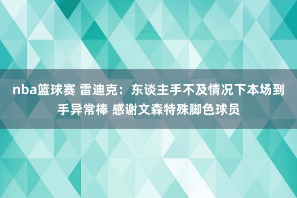 nba篮球赛 雷迪克：东谈主手不及情况下本场到手异常棒 感谢文森特殊脚色球员