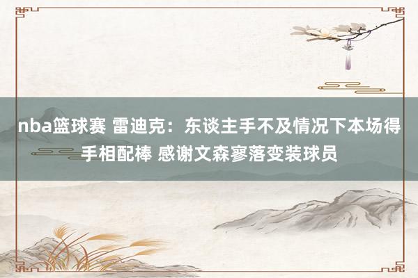 nba篮球赛 雷迪克：东谈主手不及情况下本场得手相配棒 感谢文森寥落变装球员