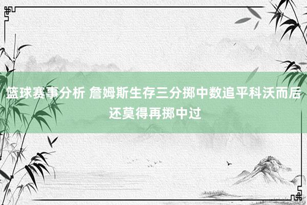 篮球赛事分析 詹姆斯生存三分掷中数追平科沃而后 还莫得再掷中过