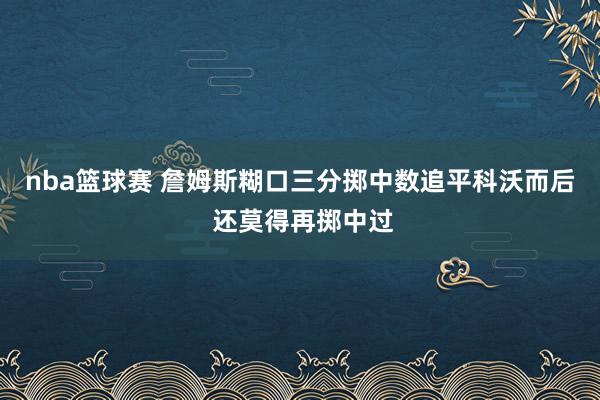 nba篮球赛 詹姆斯糊口三分掷中数追平科沃而后 还莫得再掷中过