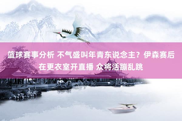 篮球赛事分析 不气盛叫年青东说念主？伊森赛后在更衣室开直播 众将活蹦乱跳