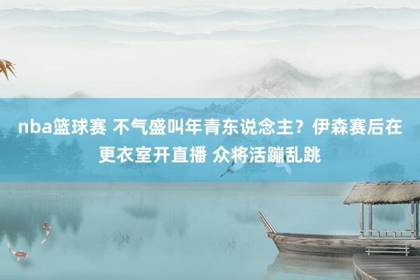 nba篮球赛 不气盛叫年青东说念主？伊森赛后在更衣室开直播 众将活蹦乱跳