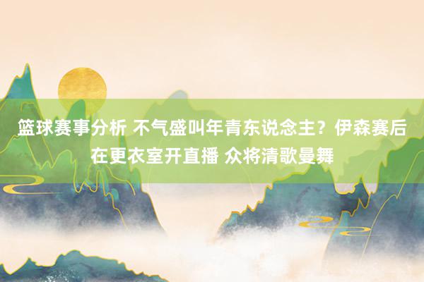 篮球赛事分析 不气盛叫年青东说念主？伊森赛后在更衣室开直播 众将清歌曼舞