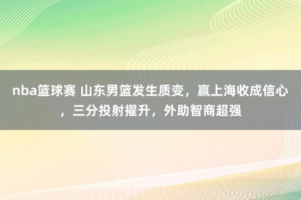 nba篮球赛 山东男篮发生质变，赢上海收成信心，三分投射擢升，外助智商超强