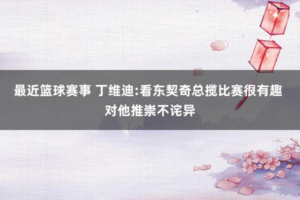 最近篮球赛事 丁维迪:看东契奇总揽比赛很有趣 对他推崇不诧异