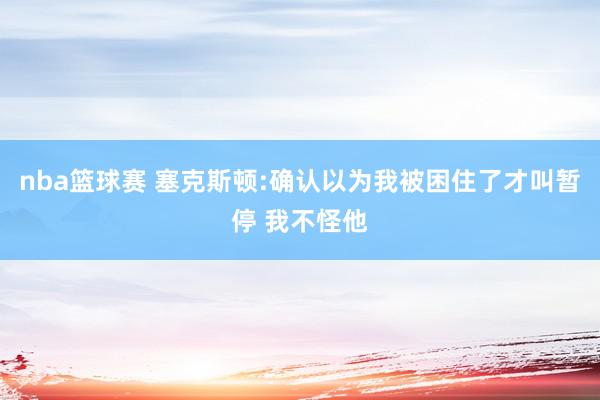 nba篮球赛 塞克斯顿:确认以为我被困住了才叫暂停 我不怪他