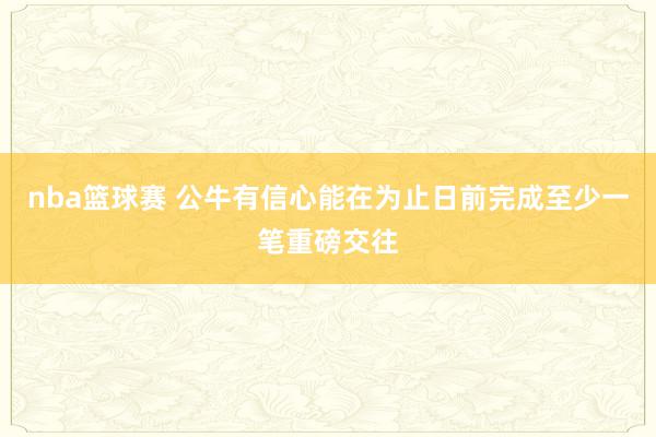 nba篮球赛 公牛有信心能在为止日前完成至少一笔重磅交往