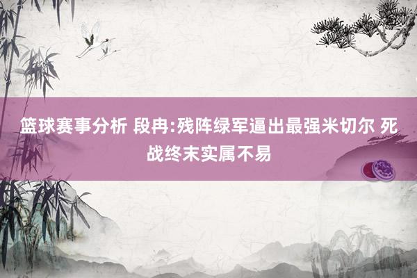 篮球赛事分析 段冉:残阵绿军逼出最强米切尔 死战终末实属不易