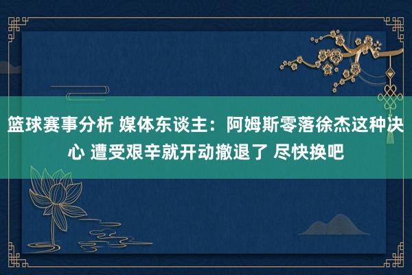 篮球赛事分析 媒体东谈主：阿姆斯零落徐杰这种决心 遭受艰辛就开动撤退了 尽快换吧