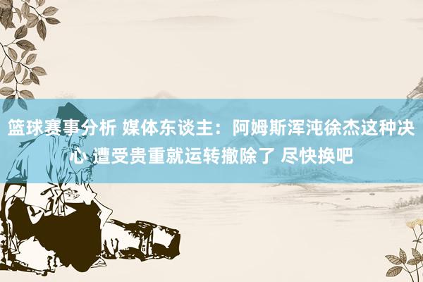 篮球赛事分析 媒体东谈主：阿姆斯浑沌徐杰这种决心 遭受贵重就运转撤除了 尽快换吧