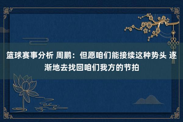 篮球赛事分析 周鹏：但愿咱们能接续这种势头 逐渐地去找回咱们我方的节拍