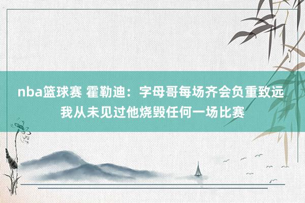 nba篮球赛 霍勒迪：字母哥每场齐会负重致远 我从未见过他烧毁任何一场比赛