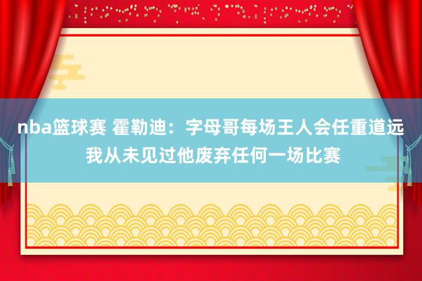 nba篮球赛 霍勒迪：字母哥每场王人会任重道远 我从未见过他废弃任何一场比赛