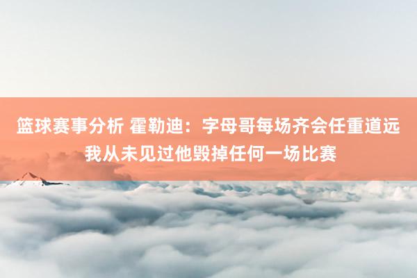 篮球赛事分析 霍勒迪：字母哥每场齐会任重道远 我从未见过他毁掉任何一场比赛