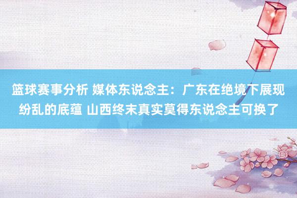 篮球赛事分析 媒体东说念主：广东在绝境下展现纷乱的底蕴 山西终末真实莫得东说念主可换了