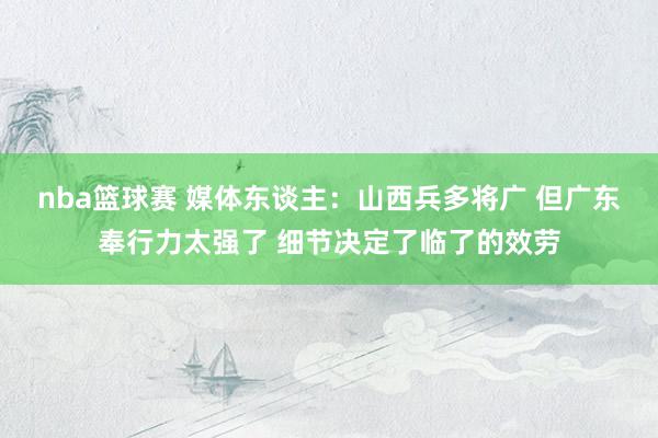 nba篮球赛 媒体东谈主：山西兵多将广 但广东奉行力太强了 细节决定了临了的效劳