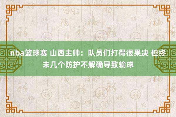 nba篮球赛 山西主帅：队员们打得很果决 但终末几个防护不解确导致输球