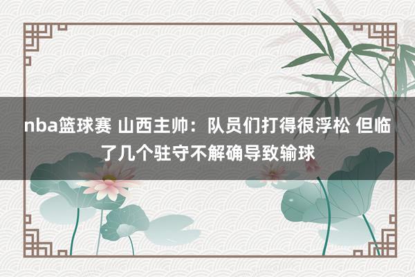 nba篮球赛 山西主帅：队员们打得很浮松 但临了几个驻守不解确导致输球