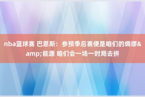 nba篮球赛 巴恩斯：参预季后赛便是咱们的绸缪&能源 咱们会一场一时局去拼