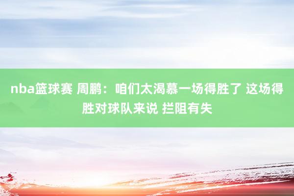 nba篮球赛 周鹏：咱们太渴慕一场得胜了 这场得胜对球队来说 拦阻有失