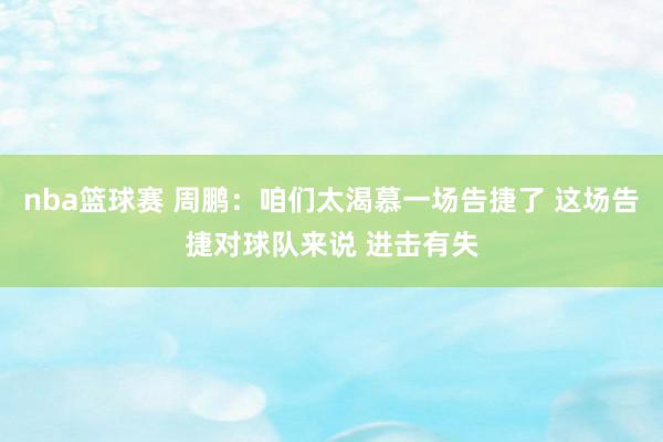 nba篮球赛 周鹏：咱们太渴慕一场告捷了 这场告捷对球队来说 进击有失