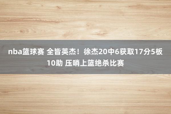 nba篮球赛 全皆英杰！徐杰20中6获取17分5板10助 压哨上篮绝杀比赛