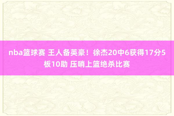 nba篮球赛 王人备英豪！徐杰20中6获得17分5板10助 压哨上篮绝杀比赛