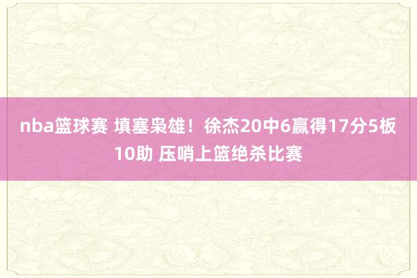 nba篮球赛 填塞枭雄！徐杰20中6赢得17分5板10助 压哨上篮绝杀比赛