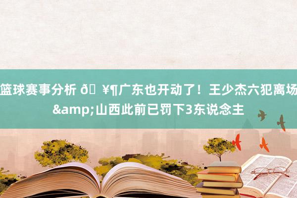 篮球赛事分析 🥶广东也开动了！王少杰六犯离场&山西此前已罚下3东说念主