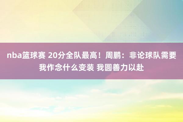 nba篮球赛 20分全队最高！周鹏：非论球队需要我作念什么变装 我圆善力以赴