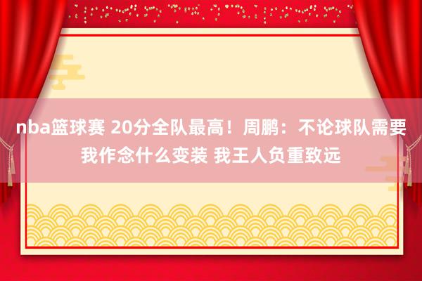 nba篮球赛 20分全队最高！周鹏：不论球队需要我作念什么变装 我王人负重致远