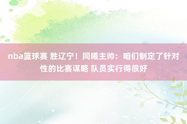 nba篮球赛 胜辽宁！同曦主帅：咱们制定了针对性的比赛谋略 队员实行得很好