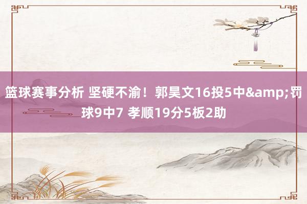 篮球赛事分析 坚硬不渝！郭昊文16投5中&罚球9中7 孝顺19分5板2助