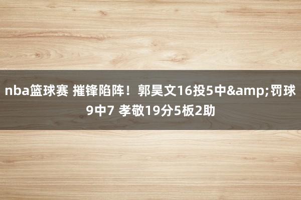 nba篮球赛 摧锋陷阵！郭昊文16投5中&罚球9中7 孝敬19分5板2助