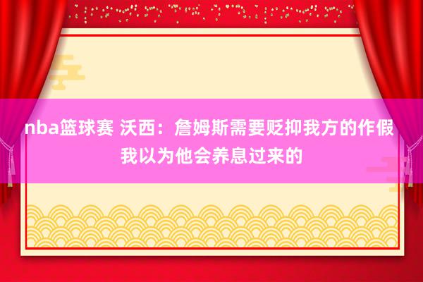 nba篮球赛 沃西：詹姆斯需要贬抑我方的作假 我以为他会养息过来的