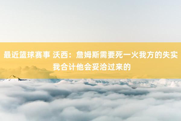 最近篮球赛事 沃西：詹姆斯需要死一火我方的失实 我合计他会妥洽过来的